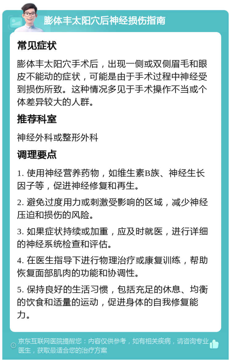 膨体丰太阳穴后神经损伤指南 常见症状 膨体丰太阳穴手术后，出现一侧或双侧眉毛和眼皮不能动的症状，可能是由于手术过程中神经受到损伤所致。这种情况多见于手术操作不当或个体差异较大的人群。 推荐科室 神经外科或整形外科 调理要点 1. 使用神经营养药物，如维生素B族、神经生长因子等，促进神经修复和再生。 2. 避免过度用力或刺激受影响的区域，减少神经压迫和损伤的风险。 3. 如果症状持续或加重，应及时就医，进行详细的神经系统检查和评估。 4. 在医生指导下进行物理治疗或康复训练，帮助恢复面部肌肉的功能和协调性。 5. 保持良好的生活习惯，包括充足的休息、均衡的饮食和适量的运动，促进身体的自我修复能力。