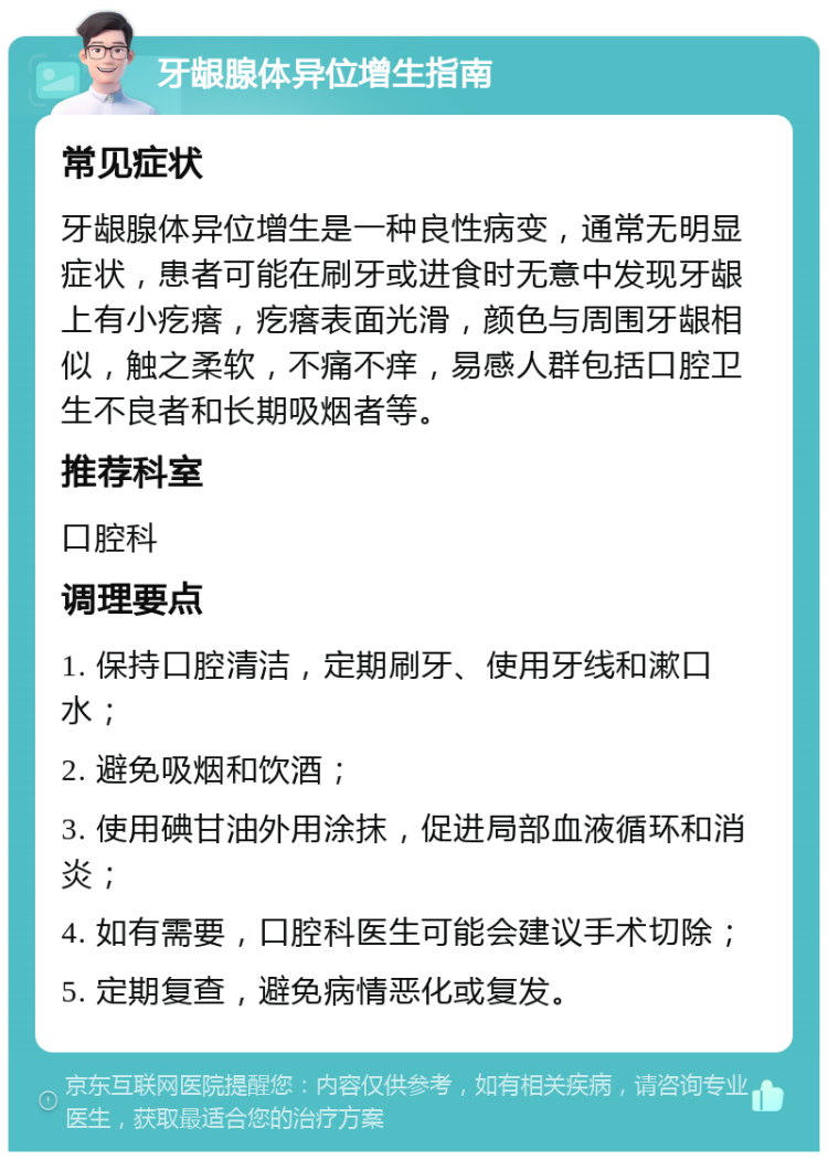 牙龈腺体异位增生指南 常见症状 牙龈腺体异位增生是一种良性病变，通常无明显症状，患者可能在刷牙或进食时无意中发现牙龈上有小疙瘩，疙瘩表面光滑，颜色与周围牙龈相似，触之柔软，不痛不痒，易感人群包括口腔卫生不良者和长期吸烟者等。 推荐科室 口腔科 调理要点 1. 保持口腔清洁，定期刷牙、使用牙线和漱口水； 2. 避免吸烟和饮酒； 3. 使用碘甘油外用涂抹，促进局部血液循环和消炎； 4. 如有需要，口腔科医生可能会建议手术切除； 5. 定期复查，避免病情恶化或复发。