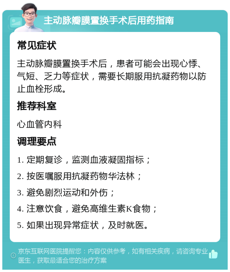 主动脉瓣膜置换手术后用药指南 常见症状 主动脉瓣膜置换手术后，患者可能会出现心悸、气短、乏力等症状，需要长期服用抗凝药物以防止血栓形成。 推荐科室 心血管内科 调理要点 1. 定期复诊，监测血液凝固指标； 2. 按医嘱服用抗凝药物华法林； 3. 避免剧烈运动和外伤； 4. 注意饮食，避免高维生素K食物； 5. 如果出现异常症状，及时就医。