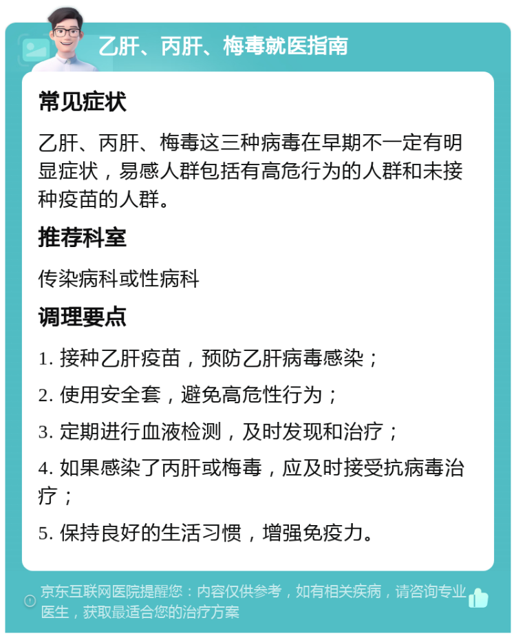 乙肝、丙肝、梅毒就医指南 常见症状 乙肝、丙肝、梅毒这三种病毒在早期不一定有明显症状，易感人群包括有高危行为的人群和未接种疫苗的人群。 推荐科室 传染病科或性病科 调理要点 1. 接种乙肝疫苗，预防乙肝病毒感染； 2. 使用安全套，避免高危性行为； 3. 定期进行血液检测，及时发现和治疗； 4. 如果感染了丙肝或梅毒，应及时接受抗病毒治疗； 5. 保持良好的生活习惯，增强免疫力。