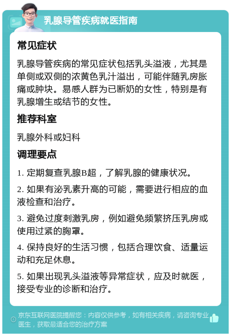 乳腺导管疾病就医指南 常见症状 乳腺导管疾病的常见症状包括乳头溢液，尤其是单侧或双侧的浓黄色乳汁溢出，可能伴随乳房胀痛或肿块。易感人群为已断奶的女性，特别是有乳腺增生或结节的女性。 推荐科室 乳腺外科或妇科 调理要点 1. 定期复查乳腺B超，了解乳腺的健康状况。 2. 如果有泌乳素升高的可能，需要进行相应的血液检查和治疗。 3. 避免过度刺激乳房，例如避免频繁挤压乳房或使用过紧的胸罩。 4. 保持良好的生活习惯，包括合理饮食、适量运动和充足休息。 5. 如果出现乳头溢液等异常症状，应及时就医，接受专业的诊断和治疗。