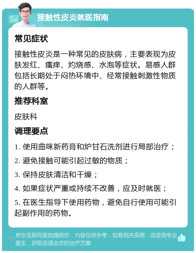 接触性皮炎就医指南 常见症状 接触性皮炎是一种常见的皮肤病，主要表现为皮肤发红、瘙痒、灼烧感、水泡等症状。易感人群包括长期处于闷热环境中、经常接触刺激性物质的人群等。 推荐科室 皮肤科 调理要点 1. 使用曲咪新药膏和炉甘石洗剂进行局部治疗； 2. 避免接触可能引起过敏的物质； 3. 保持皮肤清洁和干燥； 4. 如果症状严重或持续不改善，应及时就医； 5. 在医生指导下使用药物，避免自行使用可能引起副作用的药物。