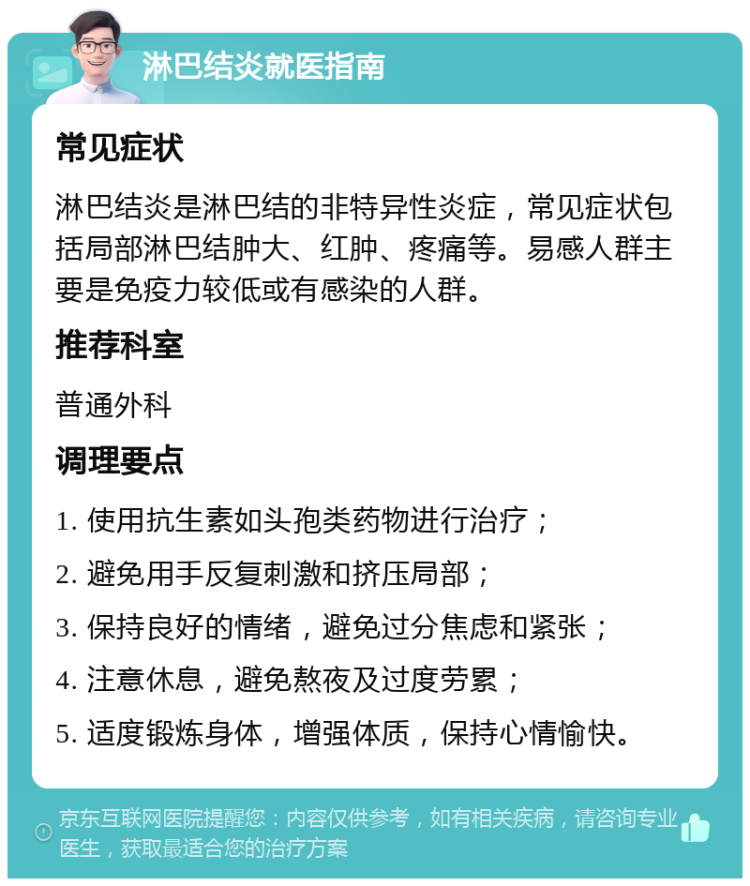 淋巴结炎就医指南 常见症状 淋巴结炎是淋巴结的非特异性炎症，常见症状包括局部淋巴结肿大、红肿、疼痛等。易感人群主要是免疫力较低或有感染的人群。 推荐科室 普通外科 调理要点 1. 使用抗生素如头孢类药物进行治疗； 2. 避免用手反复刺激和挤压局部； 3. 保持良好的情绪，避免过分焦虑和紧张； 4. 注意休息，避免熬夜及过度劳累； 5. 适度锻炼身体，增强体质，保持心情愉快。