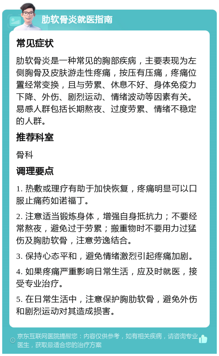 肋软骨炎就医指南 常见症状 肋软骨炎是一种常见的胸部疾病，主要表现为左侧胸骨及皮肤游走性疼痛，按压有压痛，疼痛位置经常变换，且与劳累、休息不好、身体免疫力下降、外伤、剧烈运动、情绪波动等因素有关。易感人群包括长期熬夜、过度劳累、情绪不稳定的人群。 推荐科室 骨科 调理要点 1. 热敷或理疗有助于加快恢复，疼痛明显可以口服止痛药如诺福丁。 2. 注意适当锻炼身体，增强自身抵抗力；不要经常熬夜，避免过于劳累；搬重物时不要用力过猛伤及胸肋软骨，注意劳逸结合。 3. 保持心态平和，避免情绪激烈引起疼痛加剧。 4. 如果疼痛严重影响日常生活，应及时就医，接受专业治疗。 5. 在日常生活中，注意保护胸肋软骨，避免外伤和剧烈运动对其造成损害。