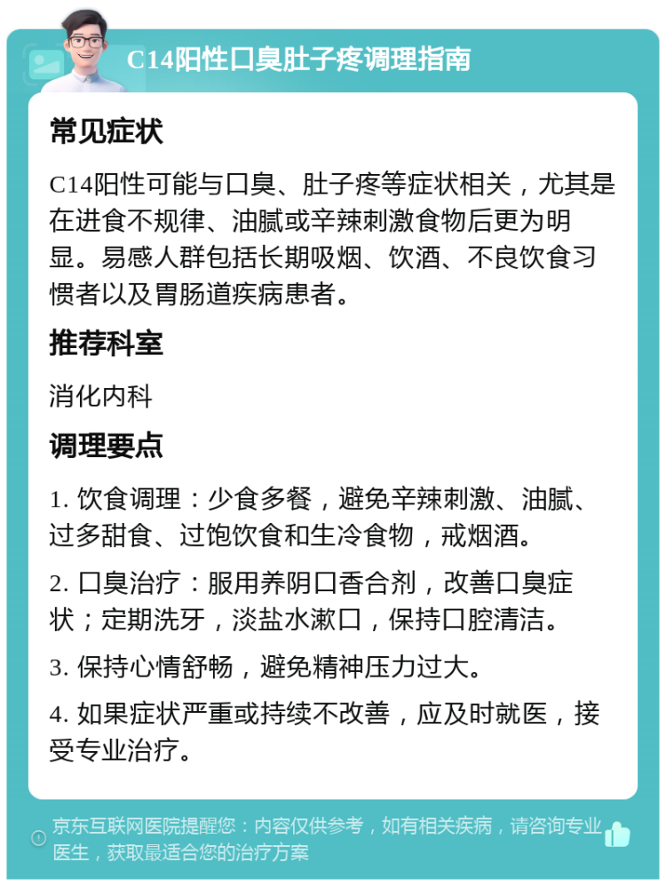 C14阳性口臭肚子疼调理指南 常见症状 C14阳性可能与口臭、肚子疼等症状相关，尤其是在进食不规律、油腻或辛辣刺激食物后更为明显。易感人群包括长期吸烟、饮酒、不良饮食习惯者以及胃肠道疾病患者。 推荐科室 消化内科 调理要点 1. 饮食调理：少食多餐，避免辛辣刺激、油腻、过多甜食、过饱饮食和生冷食物，戒烟酒。 2. 口臭治疗：服用养阴口香合剂，改善口臭症状；定期洗牙，淡盐水漱口，保持口腔清洁。 3. 保持心情舒畅，避免精神压力过大。 4. 如果症状严重或持续不改善，应及时就医，接受专业治疗。