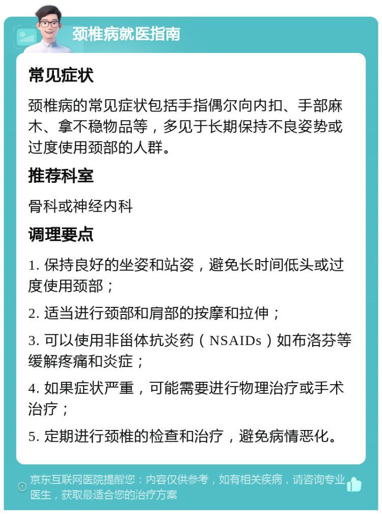 颈椎病就医指南 常见症状 颈椎病的常见症状包括手指偶尔向内扣、手部麻木、拿不稳物品等，多见于长期保持不良姿势或过度使用颈部的人群。 推荐科室 骨科或神经内科 调理要点 1. 保持良好的坐姿和站姿，避免长时间低头或过度使用颈部； 2. 适当进行颈部和肩部的按摩和拉伸； 3. 可以使用非甾体抗炎药（NSAIDs）如布洛芬等缓解疼痛和炎症； 4. 如果症状严重，可能需要进行物理治疗或手术治疗； 5. 定期进行颈椎的检查和治疗，避免病情恶化。