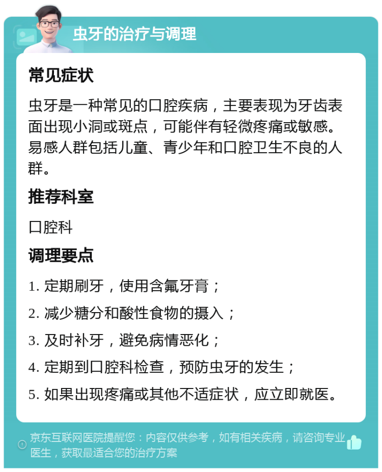 虫牙的治疗与调理 常见症状 虫牙是一种常见的口腔疾病，主要表现为牙齿表面出现小洞或斑点，可能伴有轻微疼痛或敏感。易感人群包括儿童、青少年和口腔卫生不良的人群。 推荐科室 口腔科 调理要点 1. 定期刷牙，使用含氟牙膏； 2. 减少糖分和酸性食物的摄入； 3. 及时补牙，避免病情恶化； 4. 定期到口腔科检查，预防虫牙的发生； 5. 如果出现疼痛或其他不适症状，应立即就医。