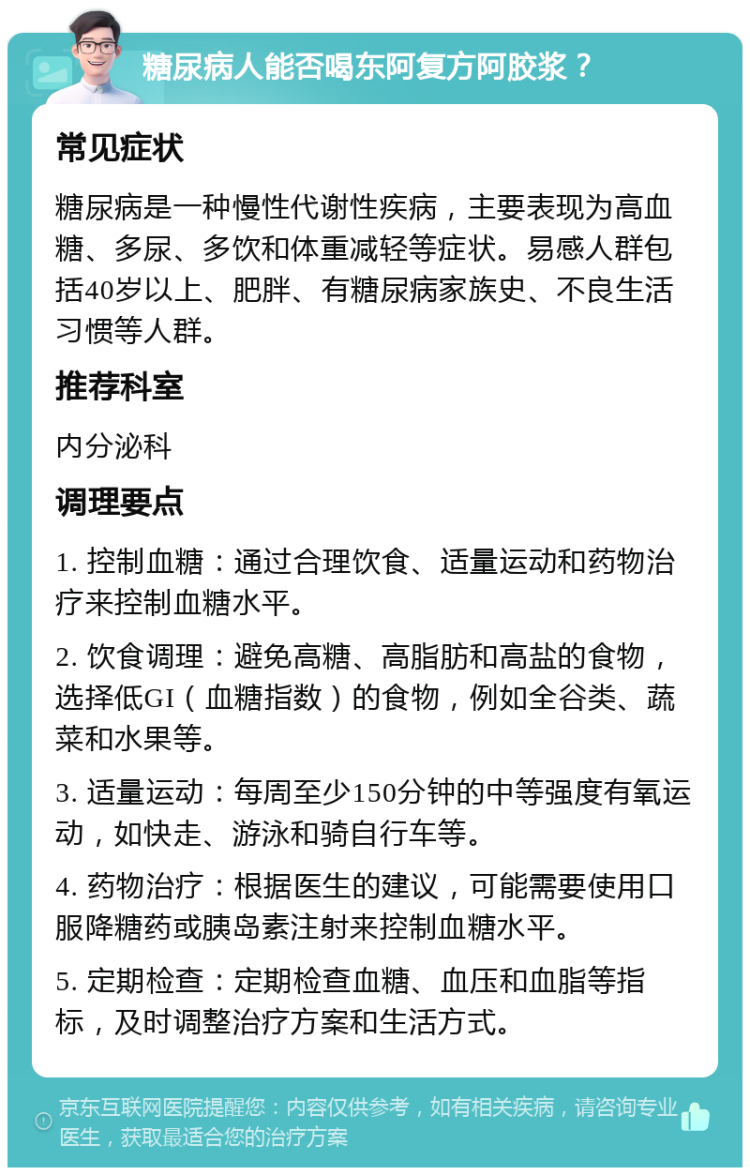 糖尿病人能否喝东阿复方阿胶浆？ 常见症状 糖尿病是一种慢性代谢性疾病，主要表现为高血糖、多尿、多饮和体重减轻等症状。易感人群包括40岁以上、肥胖、有糖尿病家族史、不良生活习惯等人群。 推荐科室 内分泌科 调理要点 1. 控制血糖：通过合理饮食、适量运动和药物治疗来控制血糖水平。 2. 饮食调理：避免高糖、高脂肪和高盐的食物，选择低GI（血糖指数）的食物，例如全谷类、蔬菜和水果等。 3. 适量运动：每周至少150分钟的中等强度有氧运动，如快走、游泳和骑自行车等。 4. 药物治疗：根据医生的建议，可能需要使用口服降糖药或胰岛素注射来控制血糖水平。 5. 定期检查：定期检查血糖、血压和血脂等指标，及时调整治疗方案和生活方式。