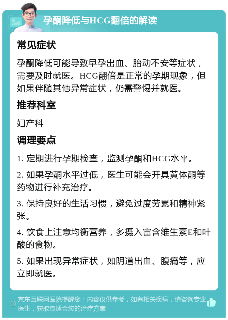 孕酮降低与HCG翻倍的解读 常见症状 孕酮降低可能导致早孕出血、胎动不安等症状，需要及时就医。HCG翻倍是正常的孕期现象，但如果伴随其他异常症状，仍需警惕并就医。 推荐科室 妇产科 调理要点 1. 定期进行孕期检查，监测孕酮和HCG水平。 2. 如果孕酮水平过低，医生可能会开具黄体酮等药物进行补充治疗。 3. 保持良好的生活习惯，避免过度劳累和精神紧张。 4. 饮食上注意均衡营养，多摄入富含维生素E和叶酸的食物。 5. 如果出现异常症状，如阴道出血、腹痛等，应立即就医。