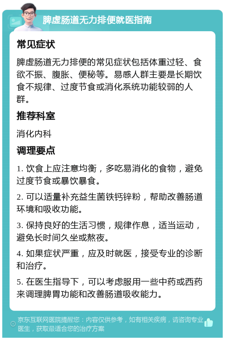 脾虚肠道无力排便就医指南 常见症状 脾虚肠道无力排便的常见症状包括体重过轻、食欲不振、腹胀、便秘等。易感人群主要是长期饮食不规律、过度节食或消化系统功能较弱的人群。 推荐科室 消化内科 调理要点 1. 饮食上应注意均衡，多吃易消化的食物，避免过度节食或暴饮暴食。 2. 可以适量补充益生菌铁钙锌粉，帮助改善肠道环境和吸收功能。 3. 保持良好的生活习惯，规律作息，适当运动，避免长时间久坐或熬夜。 4. 如果症状严重，应及时就医，接受专业的诊断和治疗。 5. 在医生指导下，可以考虑服用一些中药或西药来调理脾胃功能和改善肠道吸收能力。