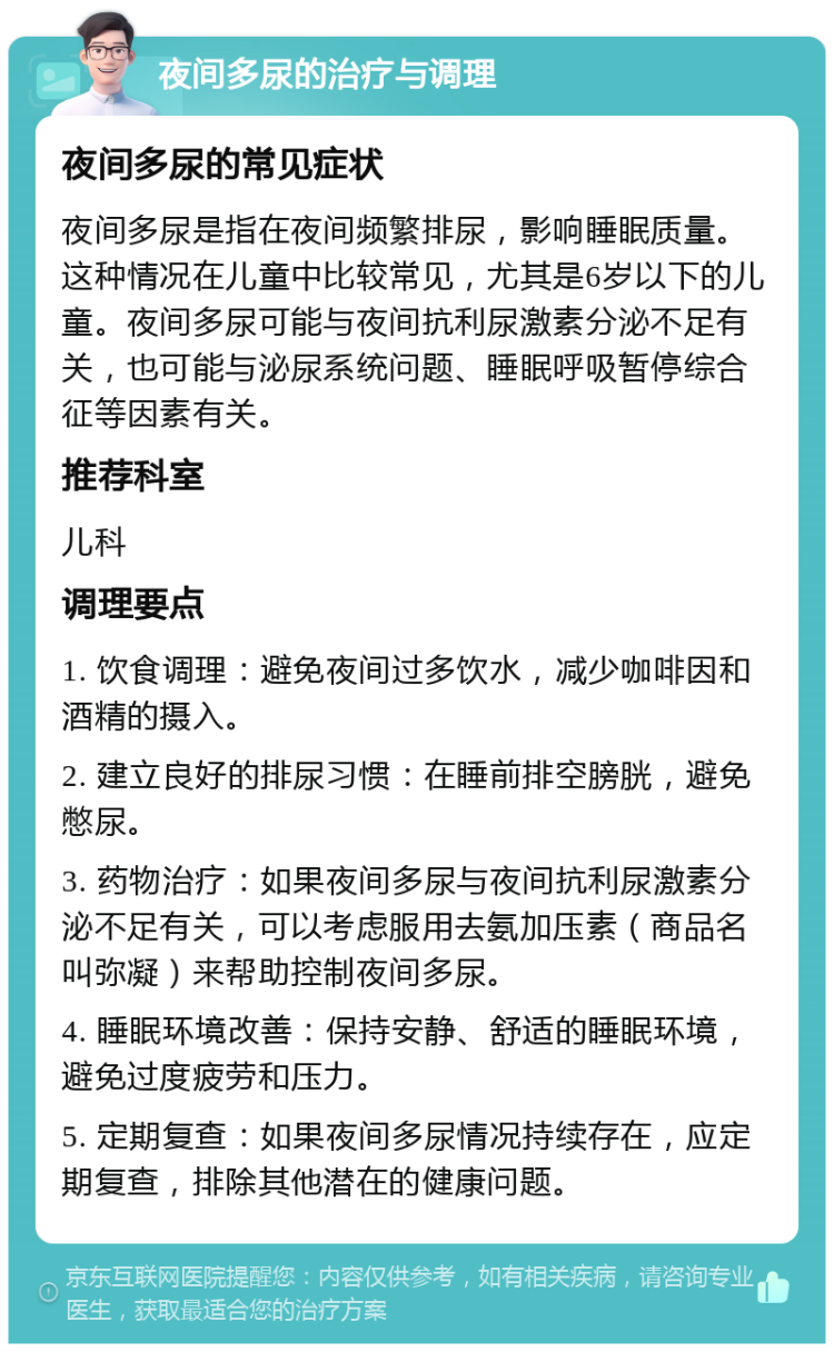 夜间多尿的治疗与调理 夜间多尿的常见症状 夜间多尿是指在夜间频繁排尿，影响睡眠质量。这种情况在儿童中比较常见，尤其是6岁以下的儿童。夜间多尿可能与夜间抗利尿激素分泌不足有关，也可能与泌尿系统问题、睡眠呼吸暂停综合征等因素有关。 推荐科室 儿科 调理要点 1. 饮食调理：避免夜间过多饮水，减少咖啡因和酒精的摄入。 2. 建立良好的排尿习惯：在睡前排空膀胱，避免憋尿。 3. 药物治疗：如果夜间多尿与夜间抗利尿激素分泌不足有关，可以考虑服用去氨加压素（商品名叫弥凝）来帮助控制夜间多尿。 4. 睡眠环境改善：保持安静、舒适的睡眠环境，避免过度疲劳和压力。 5. 定期复查：如果夜间多尿情况持续存在，应定期复查，排除其他潜在的健康问题。