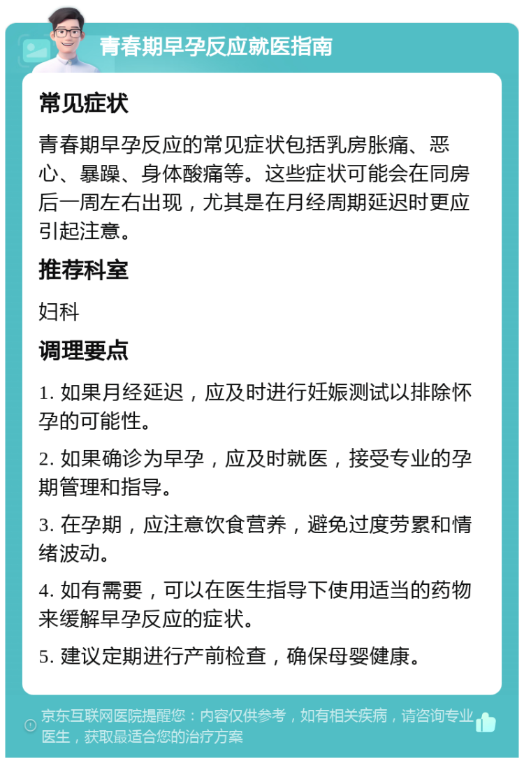 青春期早孕反应就医指南 常见症状 青春期早孕反应的常见症状包括乳房胀痛、恶心、暴躁、身体酸痛等。这些症状可能会在同房后一周左右出现，尤其是在月经周期延迟时更应引起注意。 推荐科室 妇科 调理要点 1. 如果月经延迟，应及时进行妊娠测试以排除怀孕的可能性。 2. 如果确诊为早孕，应及时就医，接受专业的孕期管理和指导。 3. 在孕期，应注意饮食营养，避免过度劳累和情绪波动。 4. 如有需要，可以在医生指导下使用适当的药物来缓解早孕反应的症状。 5. 建议定期进行产前检查，确保母婴健康。