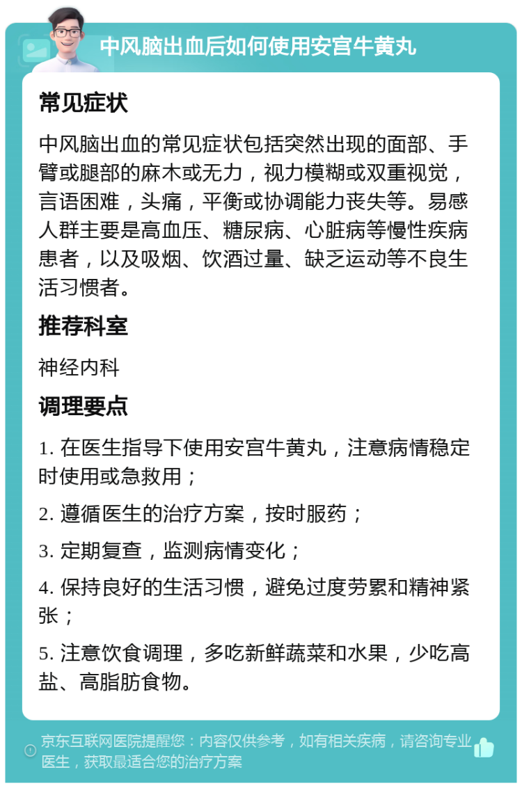 中风脑出血后如何使用安宫牛黄丸 常见症状 中风脑出血的常见症状包括突然出现的面部、手臂或腿部的麻木或无力，视力模糊或双重视觉，言语困难，头痛，平衡或协调能力丧失等。易感人群主要是高血压、糖尿病、心脏病等慢性疾病患者，以及吸烟、饮酒过量、缺乏运动等不良生活习惯者。 推荐科室 神经内科 调理要点 1. 在医生指导下使用安宫牛黄丸，注意病情稳定时使用或急救用； 2. 遵循医生的治疗方案，按时服药； 3. 定期复查，监测病情变化； 4. 保持良好的生活习惯，避免过度劳累和精神紧张； 5. 注意饮食调理，多吃新鲜蔬菜和水果，少吃高盐、高脂肪食物。