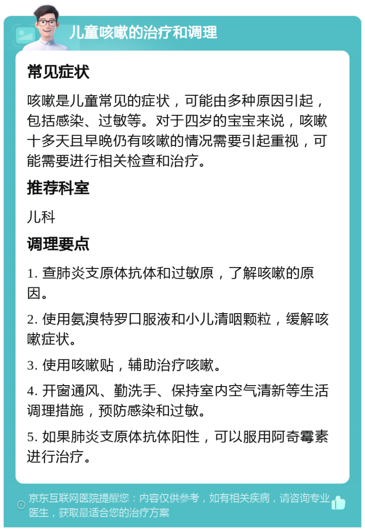 儿童咳嗽的治疗和调理 常见症状 咳嗽是儿童常见的症状，可能由多种原因引起，包括感染、过敏等。对于四岁的宝宝来说，咳嗽十多天且早晚仍有咳嗽的情况需要引起重视，可能需要进行相关检查和治疗。 推荐科室 儿科 调理要点 1. 查肺炎支原体抗体和过敏原，了解咳嗽的原因。 2. 使用氨溴特罗口服液和小儿清咽颗粒，缓解咳嗽症状。 3. 使用咳嗽贴，辅助治疗咳嗽。 4. 开窗通风、勤洗手、保持室内空气清新等生活调理措施，预防感染和过敏。 5. 如果肺炎支原体抗体阳性，可以服用阿奇霉素进行治疗。