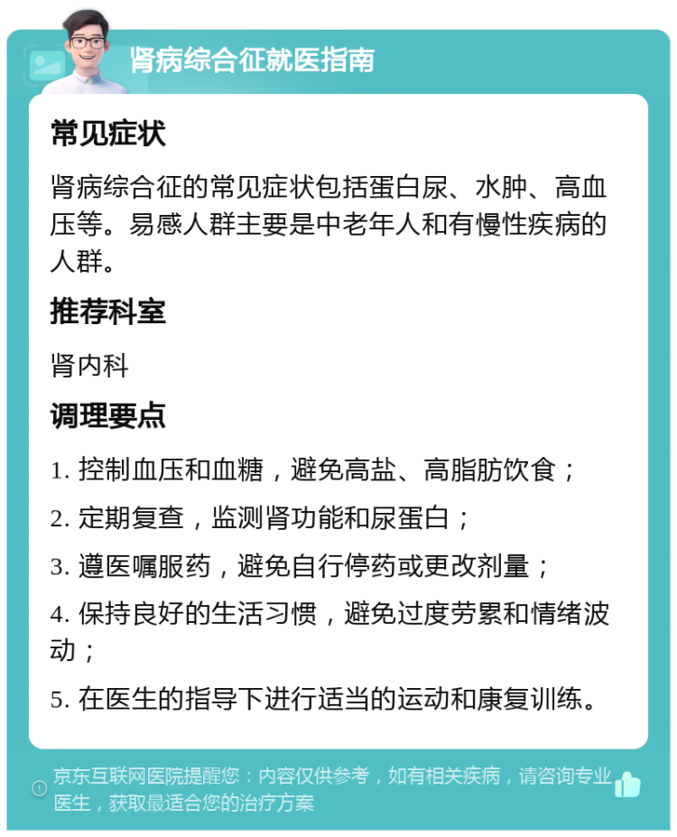 肾病综合征就医指南 常见症状 肾病综合征的常见症状包括蛋白尿、水肿、高血压等。易感人群主要是中老年人和有慢性疾病的人群。 推荐科室 肾内科 调理要点 1. 控制血压和血糖，避免高盐、高脂肪饮食； 2. 定期复查，监测肾功能和尿蛋白； 3. 遵医嘱服药，避免自行停药或更改剂量； 4. 保持良好的生活习惯，避免过度劳累和情绪波动； 5. 在医生的指导下进行适当的运动和康复训练。