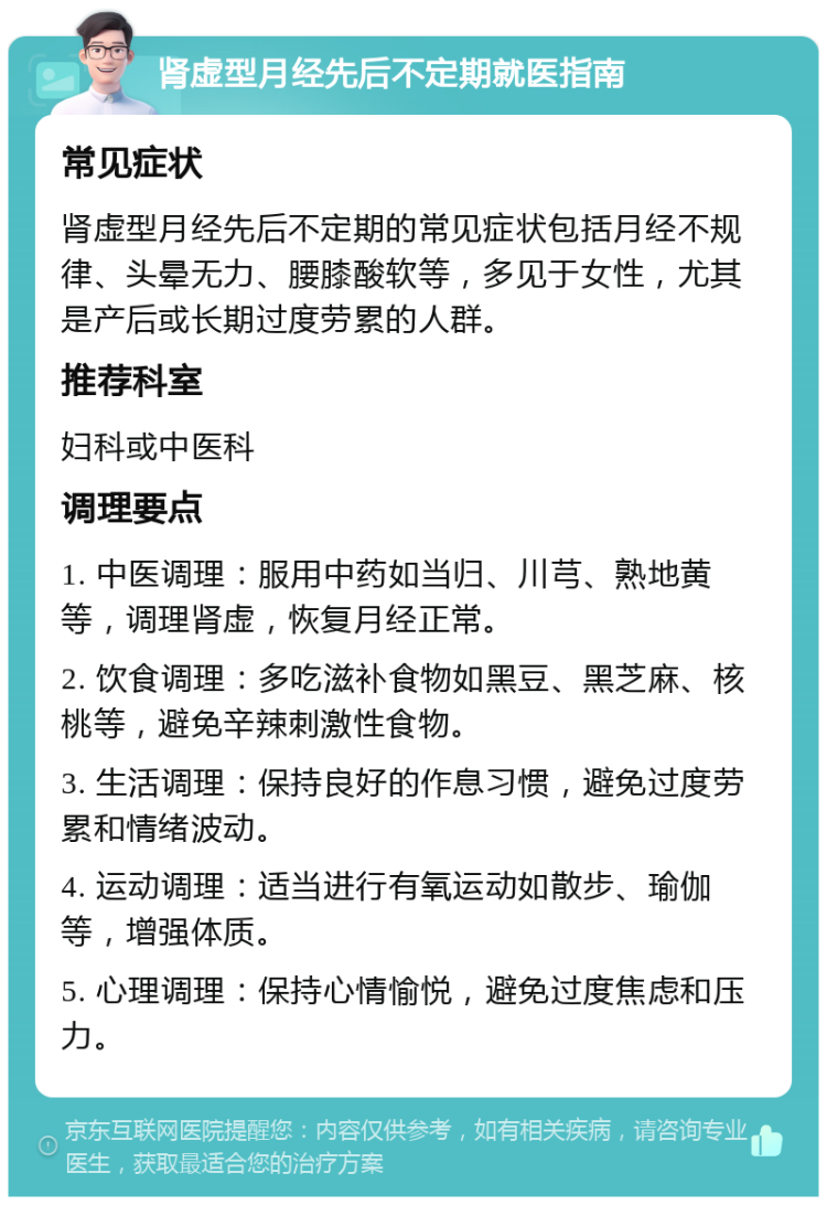 肾虚型月经先后不定期就医指南 常见症状 肾虚型月经先后不定期的常见症状包括月经不规律、头晕无力、腰膝酸软等，多见于女性，尤其是产后或长期过度劳累的人群。 推荐科室 妇科或中医科 调理要点 1. 中医调理：服用中药如当归、川芎、熟地黄等，调理肾虚，恢复月经正常。 2. 饮食调理：多吃滋补食物如黑豆、黑芝麻、核桃等，避免辛辣刺激性食物。 3. 生活调理：保持良好的作息习惯，避免过度劳累和情绪波动。 4. 运动调理：适当进行有氧运动如散步、瑜伽等，增强体质。 5. 心理调理：保持心情愉悦，避免过度焦虑和压力。