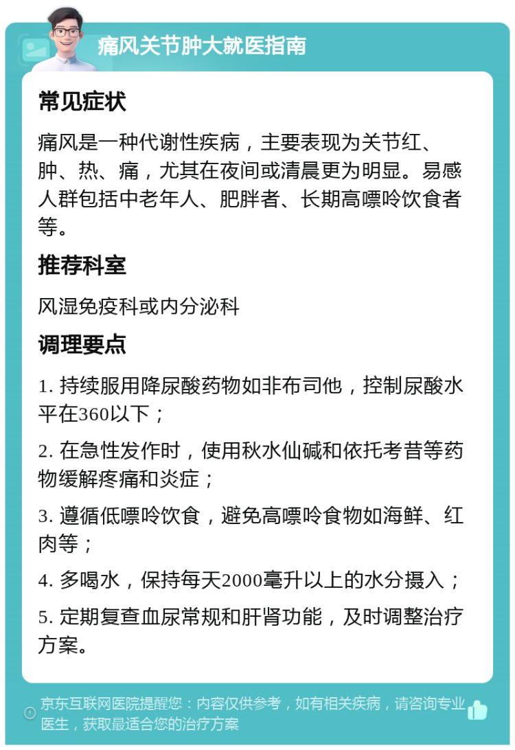 痛风关节肿大就医指南 常见症状 痛风是一种代谢性疾病，主要表现为关节红、肿、热、痛，尤其在夜间或清晨更为明显。易感人群包括中老年人、肥胖者、长期高嘌呤饮食者等。 推荐科室 风湿免疫科或内分泌科 调理要点 1. 持续服用降尿酸药物如非布司他，控制尿酸水平在360以下； 2. 在急性发作时，使用秋水仙碱和依托考昔等药物缓解疼痛和炎症； 3. 遵循低嘌呤饮食，避免高嘌呤食物如海鲜、红肉等； 4. 多喝水，保持每天2000毫升以上的水分摄入； 5. 定期复查血尿常规和肝肾功能，及时调整治疗方案。