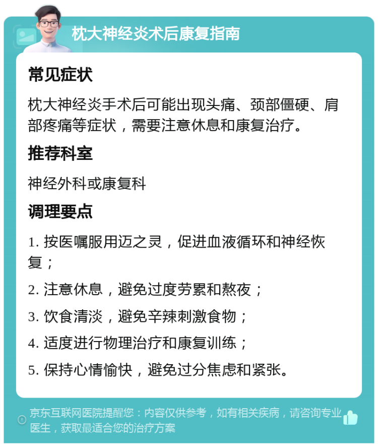 枕大神经炎术后康复指南 常见症状 枕大神经炎手术后可能出现头痛、颈部僵硬、肩部疼痛等症状，需要注意休息和康复治疗。 推荐科室 神经外科或康复科 调理要点 1. 按医嘱服用迈之灵，促进血液循环和神经恢复； 2. 注意休息，避免过度劳累和熬夜； 3. 饮食清淡，避免辛辣刺激食物； 4. 适度进行物理治疗和康复训练； 5. 保持心情愉快，避免过分焦虑和紧张。