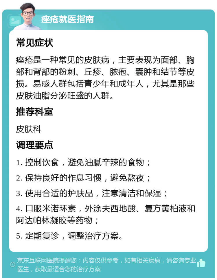 痤疮就医指南 常见症状 痤疮是一种常见的皮肤病，主要表现为面部、胸部和背部的粉刺、丘疹、脓疱、囊肿和结节等皮损。易感人群包括青少年和成年人，尤其是那些皮肤油脂分泌旺盛的人群。 推荐科室 皮肤科 调理要点 1. 控制饮食，避免油腻辛辣的食物； 2. 保持良好的作息习惯，避免熬夜； 3. 使用合适的护肤品，注意清洁和保湿； 4. 口服米诺环素，外涂夫西地酸、复方黄柏液和阿达帕林凝胶等药物； 5. 定期复诊，调整治疗方案。