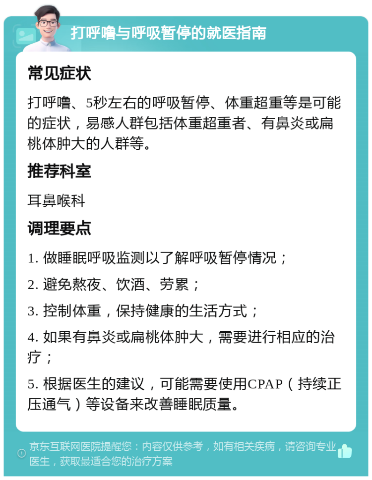 打呼噜与呼吸暂停的就医指南 常见症状 打呼噜、5秒左右的呼吸暂停、体重超重等是可能的症状，易感人群包括体重超重者、有鼻炎或扁桃体肿大的人群等。 推荐科室 耳鼻喉科 调理要点 1. 做睡眠呼吸监测以了解呼吸暂停情况； 2. 避免熬夜、饮酒、劳累； 3. 控制体重，保持健康的生活方式； 4. 如果有鼻炎或扁桃体肿大，需要进行相应的治疗； 5. 根据医生的建议，可能需要使用CPAP（持续正压通气）等设备来改善睡眠质量。