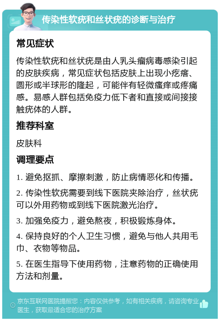 传染性软疣和丝状疣的诊断与治疗 常见症状 传染性软疣和丝状疣是由人乳头瘤病毒感染引起的皮肤疾病，常见症状包括皮肤上出现小疙瘩、圆形或半球形的隆起，可能伴有轻微瘙痒或疼痛感。易感人群包括免疫力低下者和直接或间接接触疣体的人群。 推荐科室 皮肤科 调理要点 1. 避免抠抓、摩擦刺激，防止病情恶化和传播。 2. 传染性软疣需要到线下医院夹除治疗，丝状疣可以外用药物或到线下医院激光治疗。 3. 加强免疫力，避免熬夜，积极锻炼身体。 4. 保持良好的个人卫生习惯，避免与他人共用毛巾、衣物等物品。 5. 在医生指导下使用药物，注意药物的正确使用方法和剂量。