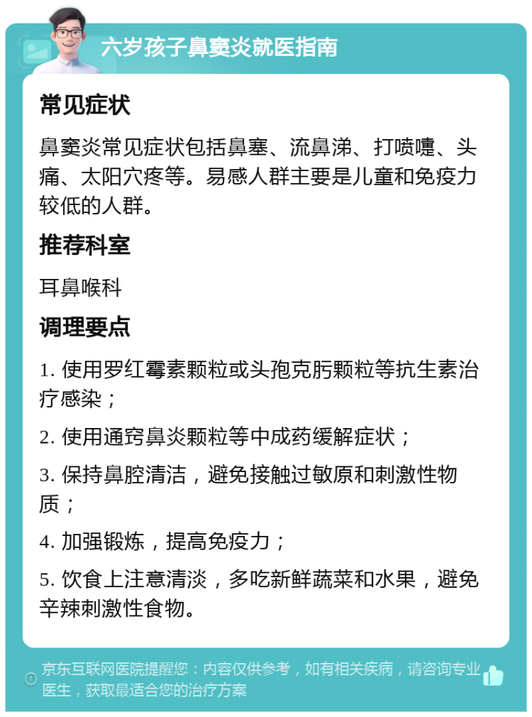 六岁孩子鼻窦炎就医指南 常见症状 鼻窦炎常见症状包括鼻塞、流鼻涕、打喷嚏、头痛、太阳穴疼等。易感人群主要是儿童和免疫力较低的人群。 推荐科室 耳鼻喉科 调理要点 1. 使用罗红霉素颗粒或头孢克肟颗粒等抗生素治疗感染； 2. 使用通窍鼻炎颗粒等中成药缓解症状； 3. 保持鼻腔清洁，避免接触过敏原和刺激性物质； 4. 加强锻炼，提高免疫力； 5. 饮食上注意清淡，多吃新鲜蔬菜和水果，避免辛辣刺激性食物。