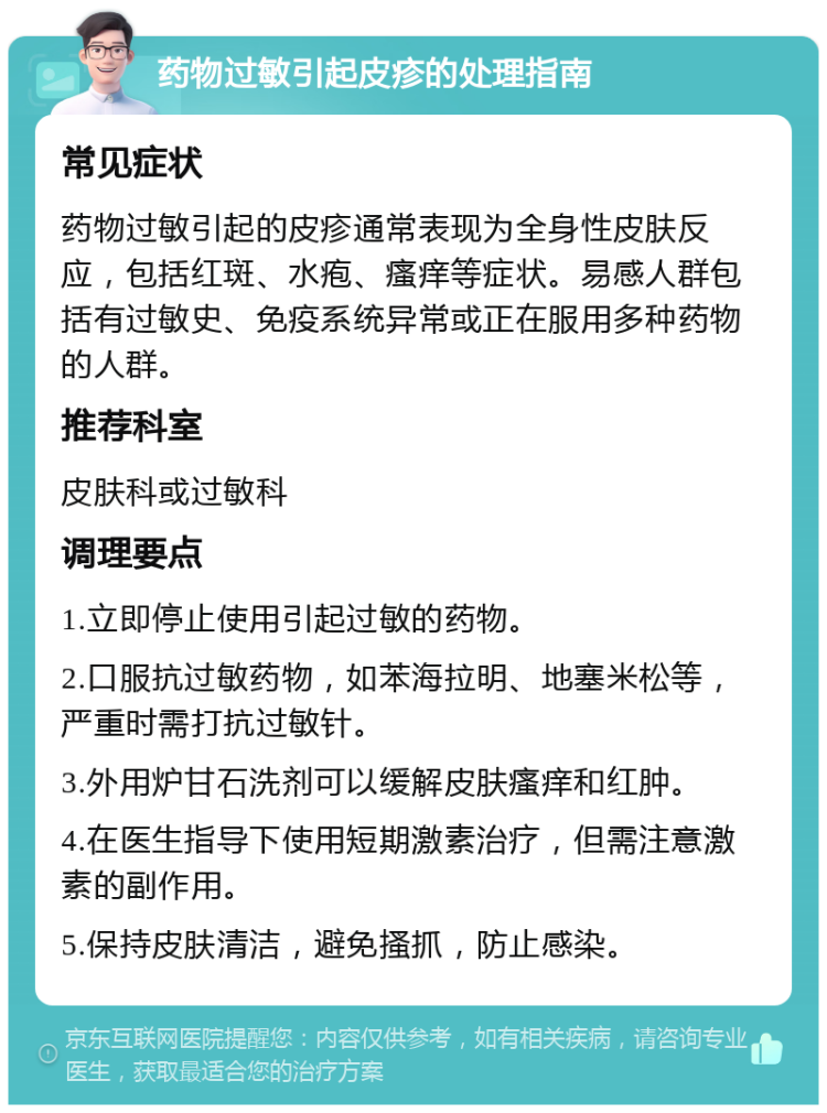 药物过敏引起皮疹的处理指南 常见症状 药物过敏引起的皮疹通常表现为全身性皮肤反应，包括红斑、水疱、瘙痒等症状。易感人群包括有过敏史、免疫系统异常或正在服用多种药物的人群。 推荐科室 皮肤科或过敏科 调理要点 1.立即停止使用引起过敏的药物。 2.口服抗过敏药物，如苯海拉明、地塞米松等，严重时需打抗过敏针。 3.外用炉甘石洗剂可以缓解皮肤瘙痒和红肿。 4.在医生指导下使用短期激素治疗，但需注意激素的副作用。 5.保持皮肤清洁，避免搔抓，防止感染。