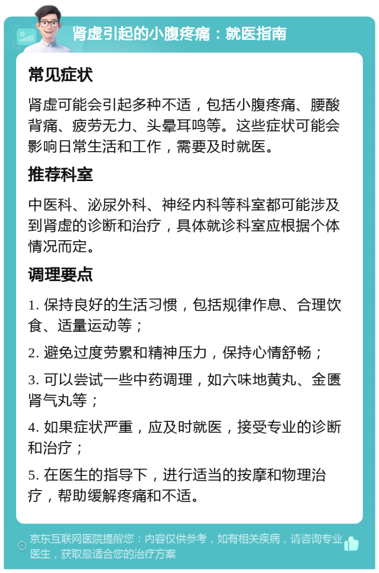 肾虚引起的小腹疼痛：就医指南 常见症状 肾虚可能会引起多种不适，包括小腹疼痛、腰酸背痛、疲劳无力、头晕耳鸣等。这些症状可能会影响日常生活和工作，需要及时就医。 推荐科室 中医科、泌尿外科、神经内科等科室都可能涉及到肾虚的诊断和治疗，具体就诊科室应根据个体情况而定。 调理要点 1. 保持良好的生活习惯，包括规律作息、合理饮食、适量运动等； 2. 避免过度劳累和精神压力，保持心情舒畅； 3. 可以尝试一些中药调理，如六味地黄丸、金匮肾气丸等； 4. 如果症状严重，应及时就医，接受专业的诊断和治疗； 5. 在医生的指导下，进行适当的按摩和物理治疗，帮助缓解疼痛和不适。