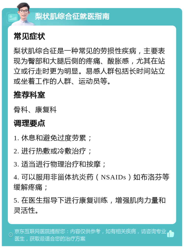 梨状肌综合征就医指南 常见症状 梨状肌综合征是一种常见的劳损性疾病，主要表现为臀部和大腿后侧的疼痛、酸胀感，尤其在站立或行走时更为明显。易感人群包括长时间站立或坐着工作的人群、运动员等。 推荐科室 骨科、康复科 调理要点 1. 休息和避免过度劳累； 2. 进行热敷或冷敷治疗； 3. 适当进行物理治疗和按摩； 4. 可以服用非甾体抗炎药（NSAIDs）如布洛芬等缓解疼痛； 5. 在医生指导下进行康复训练，增强肌肉力量和灵活性。