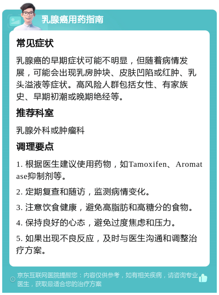 乳腺癌用药指南 常见症状 乳腺癌的早期症状可能不明显，但随着病情发展，可能会出现乳房肿块、皮肤凹陷或红肿、乳头溢液等症状。高风险人群包括女性、有家族史、早期初潮或晚期绝经等。 推荐科室 乳腺外科或肿瘤科 调理要点 1. 根据医生建议使用药物，如Tamoxifen、Aromatase抑制剂等。 2. 定期复查和随访，监测病情变化。 3. 注意饮食健康，避免高脂肪和高糖分的食物。 4. 保持良好的心态，避免过度焦虑和压力。 5. 如果出现不良反应，及时与医生沟通和调整治疗方案。