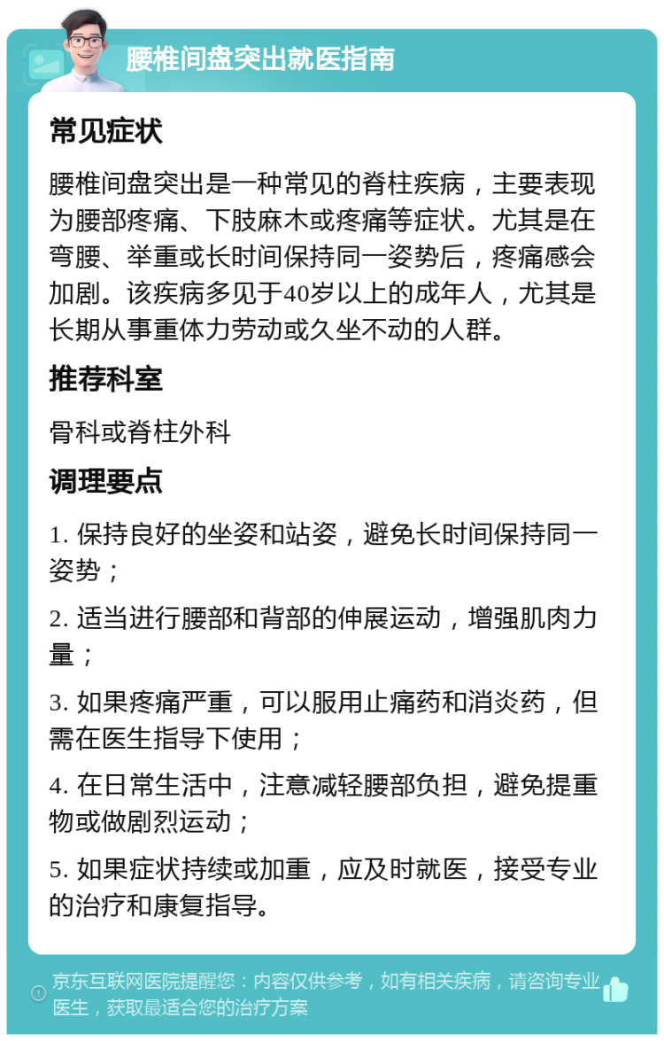 腰椎间盘突出就医指南 常见症状 腰椎间盘突出是一种常见的脊柱疾病，主要表现为腰部疼痛、下肢麻木或疼痛等症状。尤其是在弯腰、举重或长时间保持同一姿势后，疼痛感会加剧。该疾病多见于40岁以上的成年人，尤其是长期从事重体力劳动或久坐不动的人群。 推荐科室 骨科或脊柱外科 调理要点 1. 保持良好的坐姿和站姿，避免长时间保持同一姿势； 2. 适当进行腰部和背部的伸展运动，增强肌肉力量； 3. 如果疼痛严重，可以服用止痛药和消炎药，但需在医生指导下使用； 4. 在日常生活中，注意减轻腰部负担，避免提重物或做剧烈运动； 5. 如果症状持续或加重，应及时就医，接受专业的治疗和康复指导。