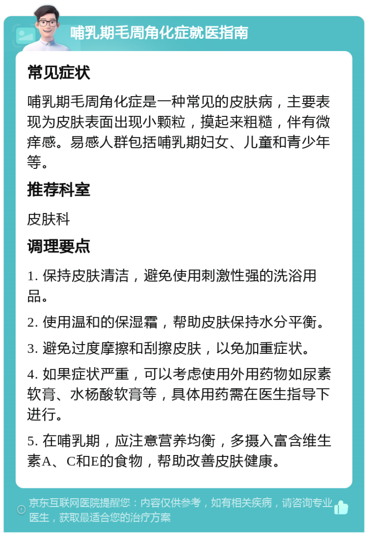 哺乳期毛周角化症就医指南 常见症状 哺乳期毛周角化症是一种常见的皮肤病，主要表现为皮肤表面出现小颗粒，摸起来粗糙，伴有微痒感。易感人群包括哺乳期妇女、儿童和青少年等。 推荐科室 皮肤科 调理要点 1. 保持皮肤清洁，避免使用刺激性强的洗浴用品。 2. 使用温和的保湿霜，帮助皮肤保持水分平衡。 3. 避免过度摩擦和刮擦皮肤，以免加重症状。 4. 如果症状严重，可以考虑使用外用药物如尿素软膏、水杨酸软膏等，具体用药需在医生指导下进行。 5. 在哺乳期，应注意营养均衡，多摄入富含维生素A、C和E的食物，帮助改善皮肤健康。