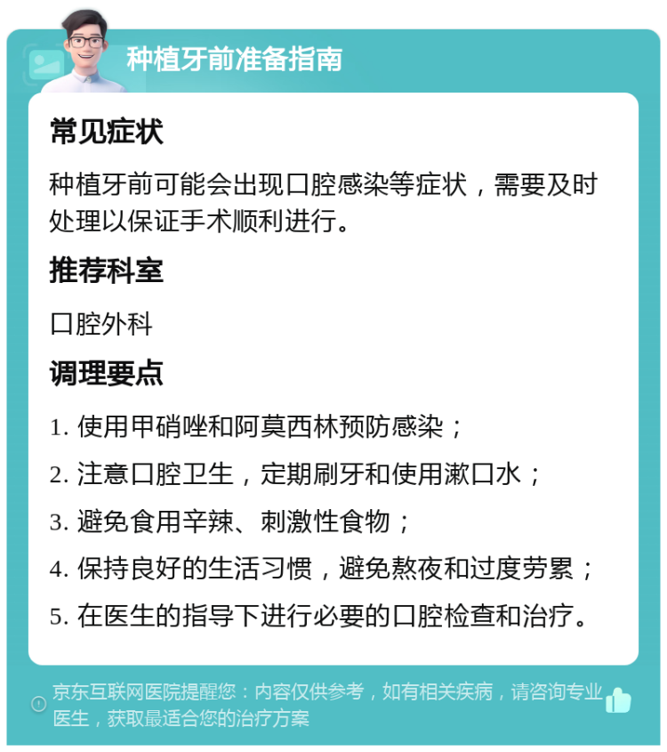 种植牙前准备指南 常见症状 种植牙前可能会出现口腔感染等症状，需要及时处理以保证手术顺利进行。 推荐科室 口腔外科 调理要点 1. 使用甲硝唑和阿莫西林预防感染； 2. 注意口腔卫生，定期刷牙和使用漱口水； 3. 避免食用辛辣、刺激性食物； 4. 保持良好的生活习惯，避免熬夜和过度劳累； 5. 在医生的指导下进行必要的口腔检查和治疗。