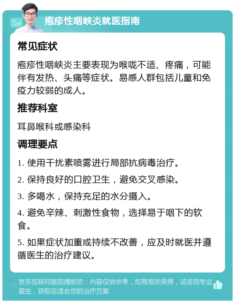 疱疹性咽峡炎就医指南 常见症状 疱疹性咽峡炎主要表现为喉咙不适、疼痛，可能伴有发热、头痛等症状。易感人群包括儿童和免疫力较弱的成人。 推荐科室 耳鼻喉科或感染科 调理要点 1. 使用干扰素喷雾进行局部抗病毒治疗。 2. 保持良好的口腔卫生，避免交叉感染。 3. 多喝水，保持充足的水分摄入。 4. 避免辛辣、刺激性食物，选择易于咽下的软食。 5. 如果症状加重或持续不改善，应及时就医并遵循医生的治疗建议。