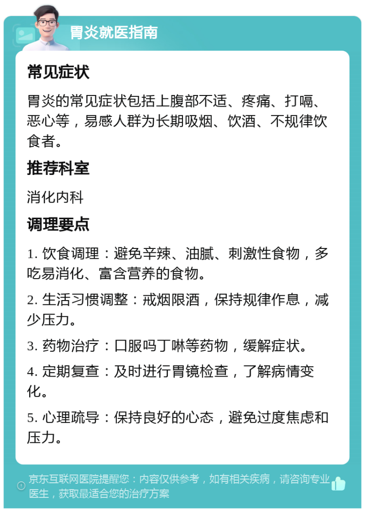 胃炎就医指南 常见症状 胃炎的常见症状包括上腹部不适、疼痛、打嗝、恶心等，易感人群为长期吸烟、饮酒、不规律饮食者。 推荐科室 消化内科 调理要点 1. 饮食调理：避免辛辣、油腻、刺激性食物，多吃易消化、富含营养的食物。 2. 生活习惯调整：戒烟限酒，保持规律作息，减少压力。 3. 药物治疗：口服吗丁啉等药物，缓解症状。 4. 定期复查：及时进行胃镜检查，了解病情变化。 5. 心理疏导：保持良好的心态，避免过度焦虑和压力。