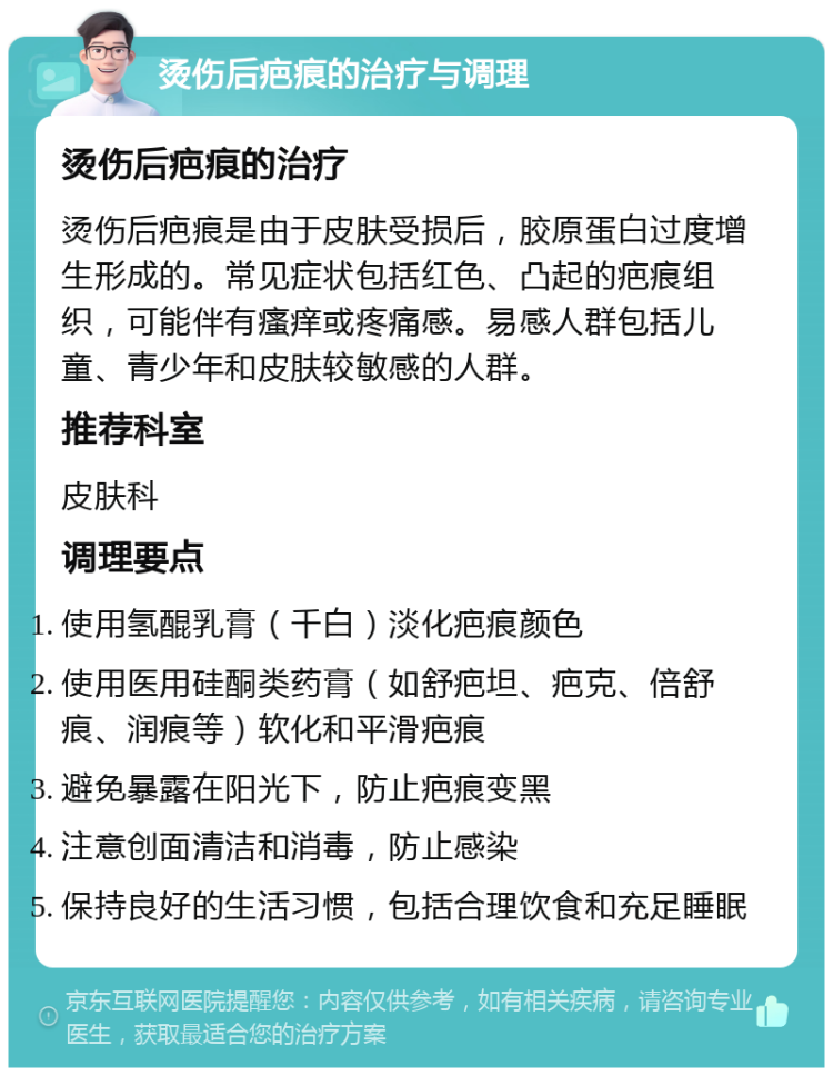 烫伤后疤痕的治疗与调理 烫伤后疤痕的治疗 烫伤后疤痕是由于皮肤受损后，胶原蛋白过度增生形成的。常见症状包括红色、凸起的疤痕组织，可能伴有瘙痒或疼痛感。易感人群包括儿童、青少年和皮肤较敏感的人群。 推荐科室 皮肤科 调理要点 使用氢醌乳膏（千白）淡化疤痕颜色 使用医用硅酮类药膏（如舒疤坦、疤克、倍舒痕、润痕等）软化和平滑疤痕 避免暴露在阳光下，防止疤痕变黑 注意创面清洁和消毒，防止感染 保持良好的生活习惯，包括合理饮食和充足睡眠