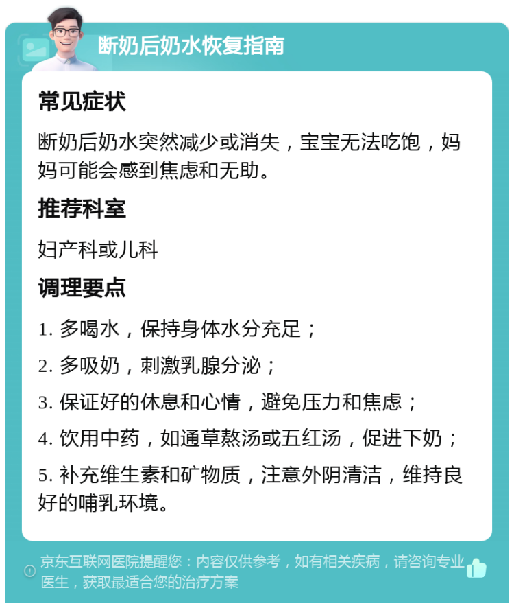 断奶后奶水恢复指南 常见症状 断奶后奶水突然减少或消失，宝宝无法吃饱，妈妈可能会感到焦虑和无助。 推荐科室 妇产科或儿科 调理要点 1. 多喝水，保持身体水分充足； 2. 多吸奶，刺激乳腺分泌； 3. 保证好的休息和心情，避免压力和焦虑； 4. 饮用中药，如通草熬汤或五红汤，促进下奶； 5. 补充维生素和矿物质，注意外阴清洁，维持良好的哺乳环境。