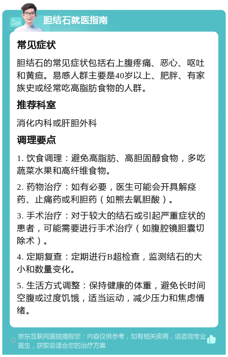 胆结石就医指南 常见症状 胆结石的常见症状包括右上腹疼痛、恶心、呕吐和黄疸。易感人群主要是40岁以上、肥胖、有家族史或经常吃高脂肪食物的人群。 推荐科室 消化内科或肝胆外科 调理要点 1. 饮食调理：避免高脂肪、高胆固醇食物，多吃蔬菜水果和高纤维食物。 2. 药物治疗：如有必要，医生可能会开具解痉药、止痛药或利胆药（如熊去氧胆酸）。 3. 手术治疗：对于较大的结石或引起严重症状的患者，可能需要进行手术治疗（如腹腔镜胆囊切除术）。 4. 定期复查：定期进行B超检查，监测结石的大小和数量变化。 5. 生活方式调整：保持健康的体重，避免长时间空腹或过度饥饿，适当运动，减少压力和焦虑情绪。