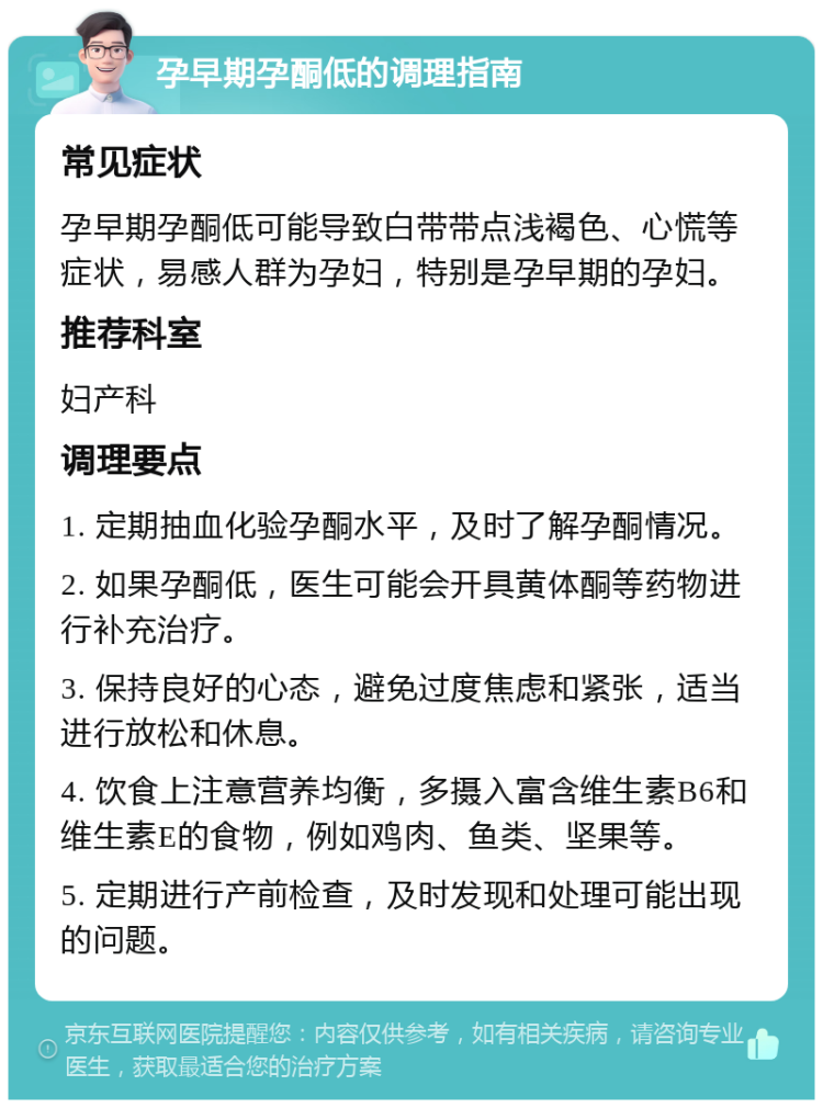 孕早期孕酮低的调理指南 常见症状 孕早期孕酮低可能导致白带带点浅褐色、心慌等症状，易感人群为孕妇，特别是孕早期的孕妇。 推荐科室 妇产科 调理要点 1. 定期抽血化验孕酮水平，及时了解孕酮情况。 2. 如果孕酮低，医生可能会开具黄体酮等药物进行补充治疗。 3. 保持良好的心态，避免过度焦虑和紧张，适当进行放松和休息。 4. 饮食上注意营养均衡，多摄入富含维生素B6和维生素E的食物，例如鸡肉、鱼类、坚果等。 5. 定期进行产前检查，及时发现和处理可能出现的问题。