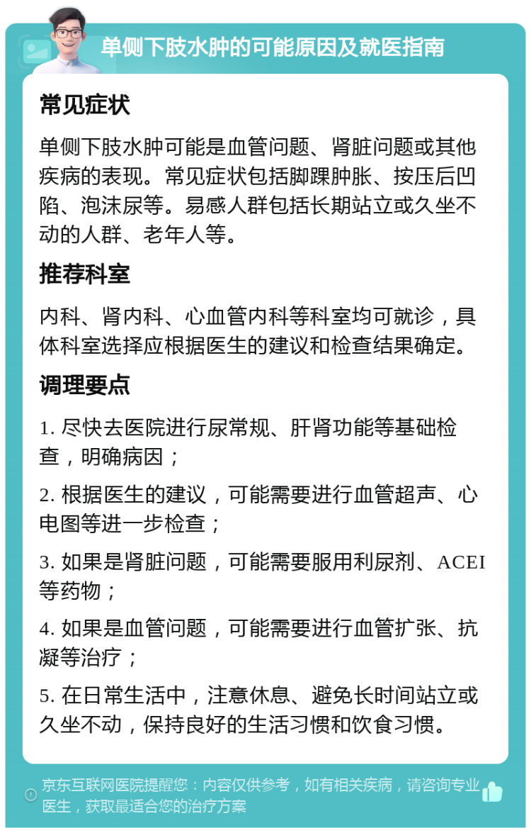 单侧下肢水肿的可能原因及就医指南 常见症状 单侧下肢水肿可能是血管问题、肾脏问题或其他疾病的表现。常见症状包括脚踝肿胀、按压后凹陷、泡沫尿等。易感人群包括长期站立或久坐不动的人群、老年人等。 推荐科室 内科、肾内科、心血管内科等科室均可就诊，具体科室选择应根据医生的建议和检查结果确定。 调理要点 1. 尽快去医院进行尿常规、肝肾功能等基础检查，明确病因； 2. 根据医生的建议，可能需要进行血管超声、心电图等进一步检查； 3. 如果是肾脏问题，可能需要服用利尿剂、ACEI等药物； 4. 如果是血管问题，可能需要进行血管扩张、抗凝等治疗； 5. 在日常生活中，注意休息、避免长时间站立或久坐不动，保持良好的生活习惯和饮食习惯。