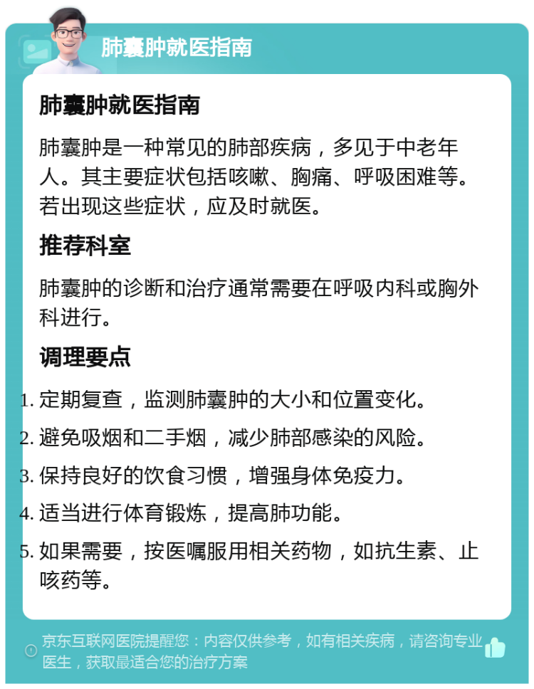 肺囊肿就医指南 肺囊肿就医指南 肺囊肿是一种常见的肺部疾病，多见于中老年人。其主要症状包括咳嗽、胸痛、呼吸困难等。若出现这些症状，应及时就医。 推荐科室 肺囊肿的诊断和治疗通常需要在呼吸内科或胸外科进行。 调理要点 定期复查，监测肺囊肿的大小和位置变化。 避免吸烟和二手烟，减少肺部感染的风险。 保持良好的饮食习惯，增强身体免疫力。 适当进行体育锻炼，提高肺功能。 如果需要，按医嘱服用相关药物，如抗生素、止咳药等。