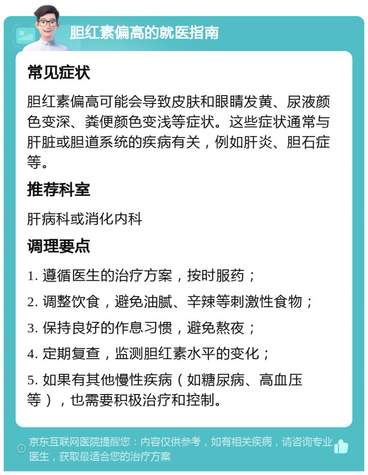 胆红素偏高的就医指南 常见症状 胆红素偏高可能会导致皮肤和眼睛发黄、尿液颜色变深、粪便颜色变浅等症状。这些症状通常与肝脏或胆道系统的疾病有关，例如肝炎、胆石症等。 推荐科室 肝病科或消化内科 调理要点 1. 遵循医生的治疗方案，按时服药； 2. 调整饮食，避免油腻、辛辣等刺激性食物； 3. 保持良好的作息习惯，避免熬夜； 4. 定期复查，监测胆红素水平的变化； 5. 如果有其他慢性疾病（如糖尿病、高血压等），也需要积极治疗和控制。