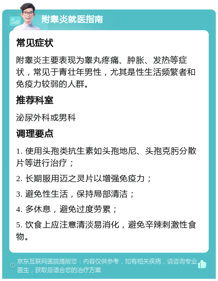 附睾炎就医指南 常见症状 附睾炎主要表现为睾丸疼痛、肿胀、发热等症状，常见于青壮年男性，尤其是性生活频繁者和免疫力较弱的人群。 推荐科室 泌尿外科或男科 调理要点 1. 使用头孢类抗生素如头孢地尼、头孢克肟分散片等进行治疗； 2. 长期服用迈之灵片以增强免疫力； 3. 避免性生活，保持局部清洁； 4. 多休息，避免过度劳累； 5. 饮食上应注意清淡易消化，避免辛辣刺激性食物。