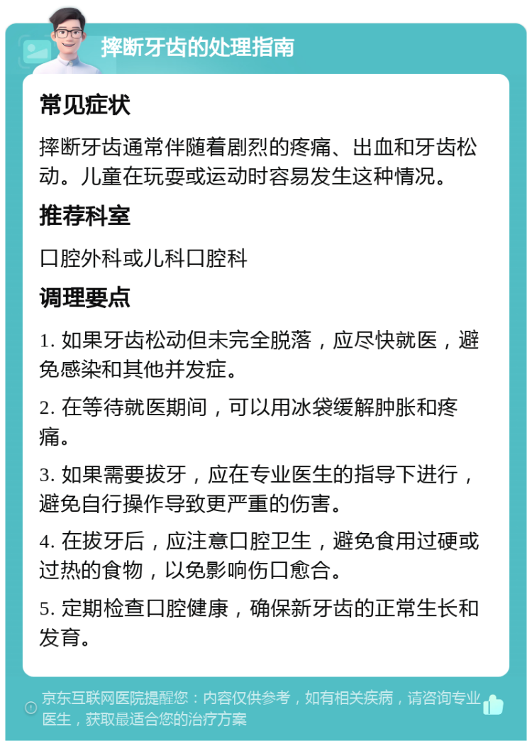 摔断牙齿的处理指南 常见症状 摔断牙齿通常伴随着剧烈的疼痛、出血和牙齿松动。儿童在玩耍或运动时容易发生这种情况。 推荐科室 口腔外科或儿科口腔科 调理要点 1. 如果牙齿松动但未完全脱落，应尽快就医，避免感染和其他并发症。 2. 在等待就医期间，可以用冰袋缓解肿胀和疼痛。 3. 如果需要拔牙，应在专业医生的指导下进行，避免自行操作导致更严重的伤害。 4. 在拔牙后，应注意口腔卫生，避免食用过硬或过热的食物，以免影响伤口愈合。 5. 定期检查口腔健康，确保新牙齿的正常生长和发育。