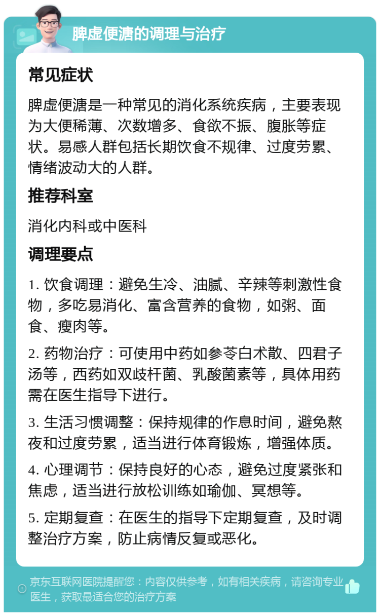 脾虚便溏的调理与治疗 常见症状 脾虚便溏是一种常见的消化系统疾病，主要表现为大便稀薄、次数增多、食欲不振、腹胀等症状。易感人群包括长期饮食不规律、过度劳累、情绪波动大的人群。 推荐科室 消化内科或中医科 调理要点 1. 饮食调理：避免生冷、油腻、辛辣等刺激性食物，多吃易消化、富含营养的食物，如粥、面食、瘦肉等。 2. 药物治疗：可使用中药如参苓白术散、四君子汤等，西药如双歧杆菌、乳酸菌素等，具体用药需在医生指导下进行。 3. 生活习惯调整：保持规律的作息时间，避免熬夜和过度劳累，适当进行体育锻炼，增强体质。 4. 心理调节：保持良好的心态，避免过度紧张和焦虑，适当进行放松训练如瑜伽、冥想等。 5. 定期复查：在医生的指导下定期复查，及时调整治疗方案，防止病情反复或恶化。