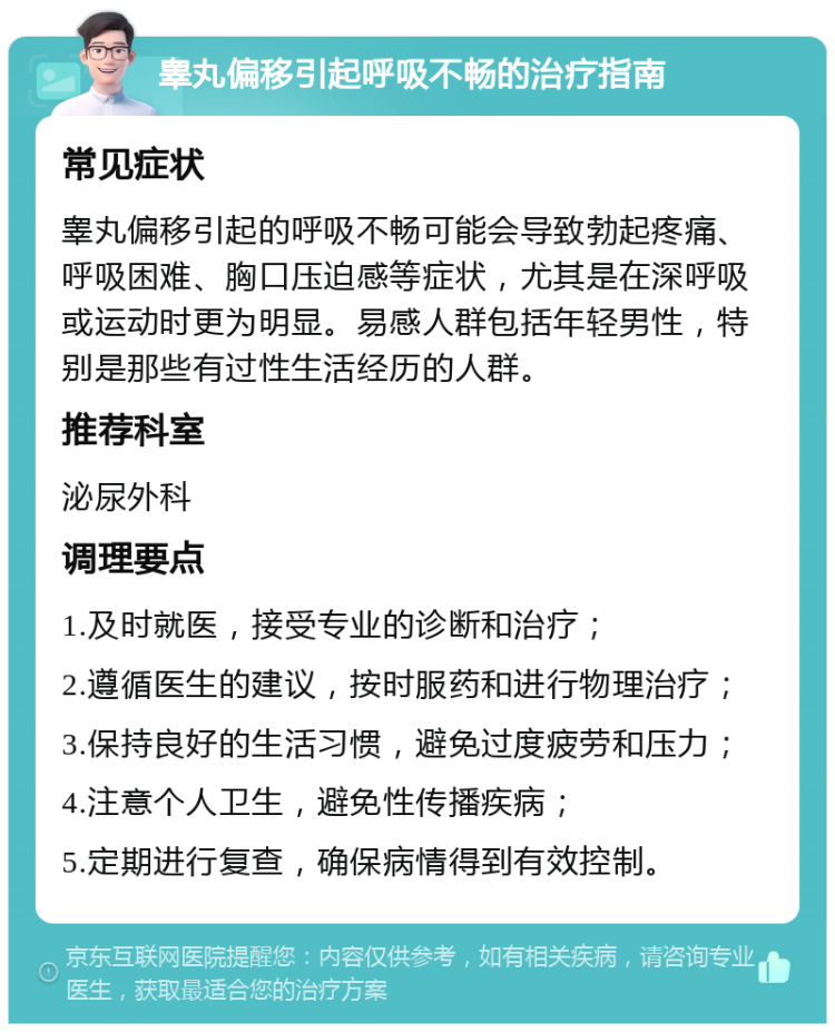 睾丸偏移引起呼吸不畅的治疗指南 常见症状 睾丸偏移引起的呼吸不畅可能会导致勃起疼痛、呼吸困难、胸口压迫感等症状，尤其是在深呼吸或运动时更为明显。易感人群包括年轻男性，特别是那些有过性生活经历的人群。 推荐科室 泌尿外科 调理要点 1.及时就医，接受专业的诊断和治疗； 2.遵循医生的建议，按时服药和进行物理治疗； 3.保持良好的生活习惯，避免过度疲劳和压力； 4.注意个人卫生，避免性传播疾病； 5.定期进行复查，确保病情得到有效控制。