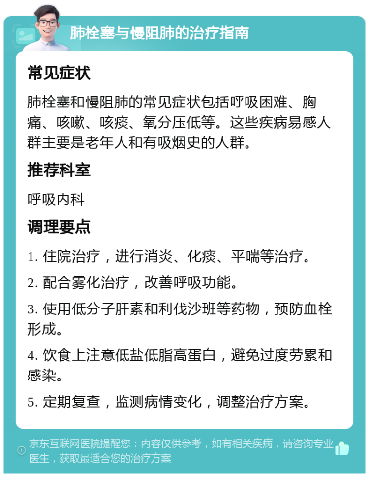 肺栓塞与慢阻肺的治疗指南 常见症状 肺栓塞和慢阻肺的常见症状包括呼吸困难、胸痛、咳嗽、咳痰、氧分压低等。这些疾病易感人群主要是老年人和有吸烟史的人群。 推荐科室 呼吸内科 调理要点 1. 住院治疗，进行消炎、化痰、平喘等治疗。 2. 配合雾化治疗，改善呼吸功能。 3. 使用低分子肝素和利伐沙班等药物，预防血栓形成。 4. 饮食上注意低盐低脂高蛋白，避免过度劳累和感染。 5. 定期复查，监测病情变化，调整治疗方案。