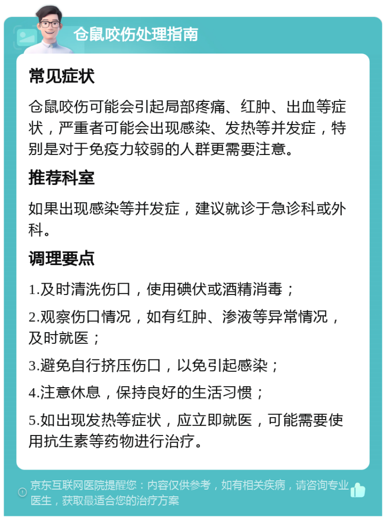 仓鼠咬伤处理指南 常见症状 仓鼠咬伤可能会引起局部疼痛、红肿、出血等症状，严重者可能会出现感染、发热等并发症，特别是对于免疫力较弱的人群更需要注意。 推荐科室 如果出现感染等并发症，建议就诊于急诊科或外科。 调理要点 1.及时清洗伤口，使用碘伏或酒精消毒； 2.观察伤口情况，如有红肿、渗液等异常情况，及时就医； 3.避免自行挤压伤口，以免引起感染； 4.注意休息，保持良好的生活习惯； 5.如出现发热等症状，应立即就医，可能需要使用抗生素等药物进行治疗。