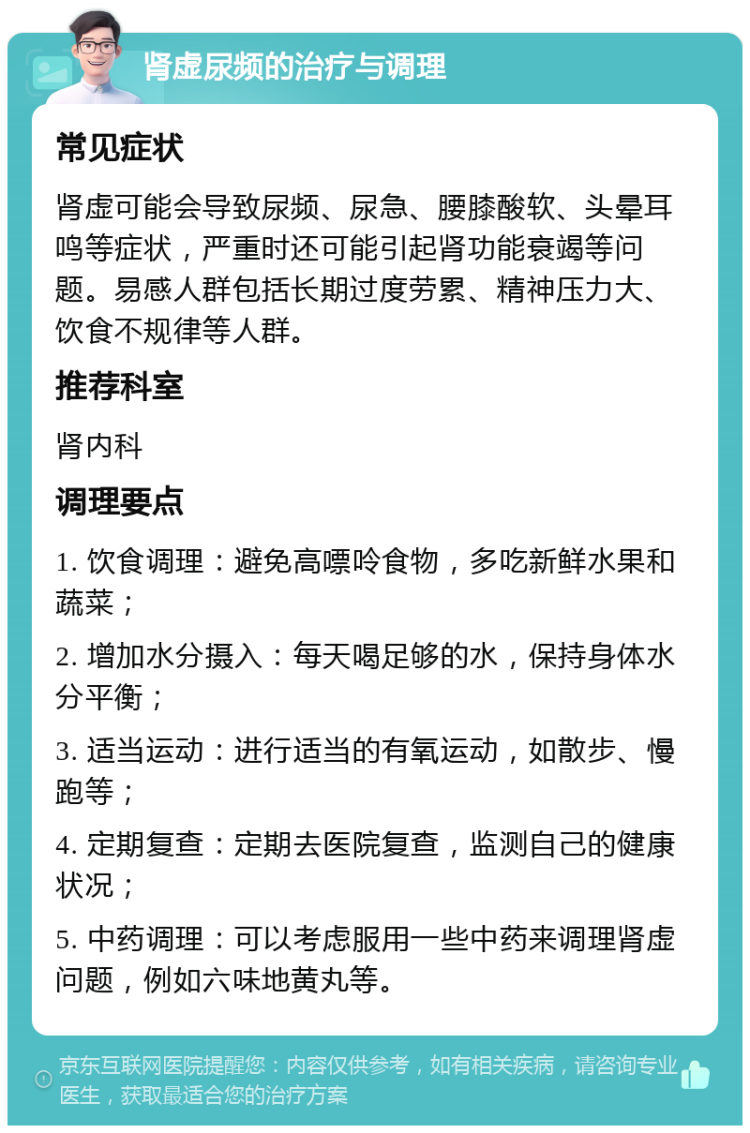 肾虚尿频的治疗与调理 常见症状 肾虚可能会导致尿频、尿急、腰膝酸软、头晕耳鸣等症状，严重时还可能引起肾功能衰竭等问题。易感人群包括长期过度劳累、精神压力大、饮食不规律等人群。 推荐科室 肾内科 调理要点 1. 饮食调理：避免高嘌呤食物，多吃新鲜水果和蔬菜； 2. 增加水分摄入：每天喝足够的水，保持身体水分平衡； 3. 适当运动：进行适当的有氧运动，如散步、慢跑等； 4. 定期复查：定期去医院复查，监测自己的健康状况； 5. 中药调理：可以考虑服用一些中药来调理肾虚问题，例如六味地黄丸等。