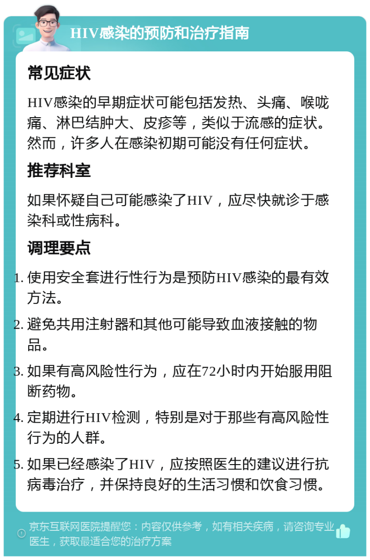 HIV感染的预防和治疗指南 常见症状 HIV感染的早期症状可能包括发热、头痛、喉咙痛、淋巴结肿大、皮疹等，类似于流感的症状。然而，许多人在感染初期可能没有任何症状。 推荐科室 如果怀疑自己可能感染了HIV，应尽快就诊于感染科或性病科。 调理要点 使用安全套进行性行为是预防HIV感染的最有效方法。 避免共用注射器和其他可能导致血液接触的物品。 如果有高风险性行为，应在72小时内开始服用阻断药物。 定期进行HIV检测，特别是对于那些有高风险性行为的人群。 如果已经感染了HIV，应按照医生的建议进行抗病毒治疗，并保持良好的生活习惯和饮食习惯。